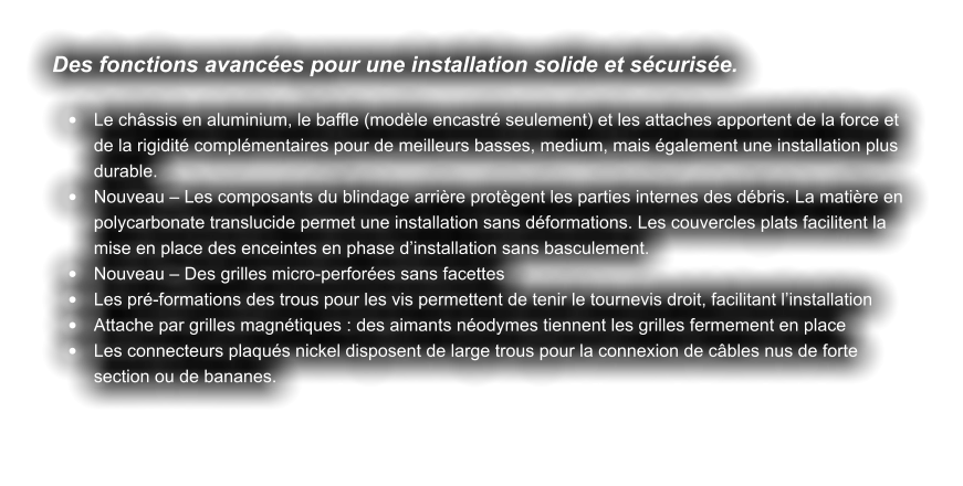 Des fonctions avancées pour une installation solide et sécurisée.  •	Le châssis en aluminium, le baffle (modèle encastré seulement) et les attaches apportent de la force et de la rigidité complémentaires pour de meilleurs basses, medium, mais également une installation plus durable.  •	Nouveau – Les composants du blindage arrière protègent les parties internes des débris. La matière en polycarbonate translucide permet une installation sans déformations. Les couvercles plats facilitent la mise en place des enceintes en phase d’installation sans basculement. •	Nouveau – Des grilles micro-perforées sans facettes •	Les pré-formations des trous pour les vis permettent de tenir le tournevis droit, facilitant l’installation •	Attache par grilles magnétiques : des aimants néodymes tiennent les grilles fermement en place •	Les connecteurs plaqués nickel disposent de large trous pour la connexion de câbles nus de forte section ou de bananes.