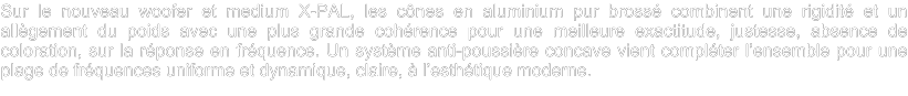Sur le nouveau woofer et medium X-PAL, les cônes en aluminium pur brossé combinent une rigidité et un allègement du poids avec une plus grande cohérence pour une meilleure exactitude, justesse, absence de coloration, sur la réponse en fréquence. Un système anti-poussière concave vient compléter l’ensemble pour une plage de fréquences uniforme et dynamique, claire, à l’esthétique moderne.